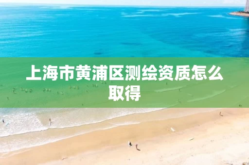 上海市黄浦区测绘资质怎么取得
