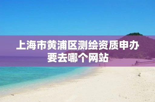 上海市黄浦区测绘资质申办要去哪个网站