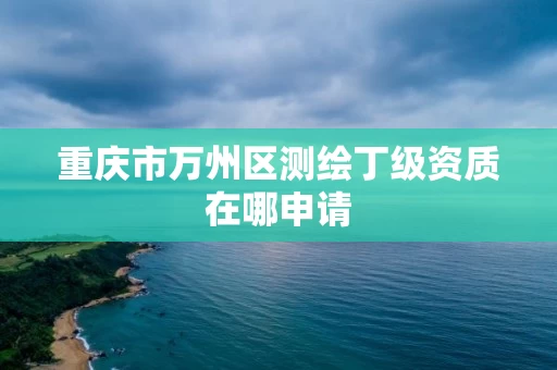 重庆市万州区测绘丁级资质在哪申请