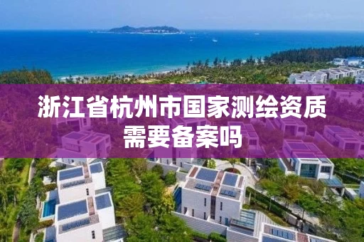 浙江省杭州市国家测绘资质需要备案吗