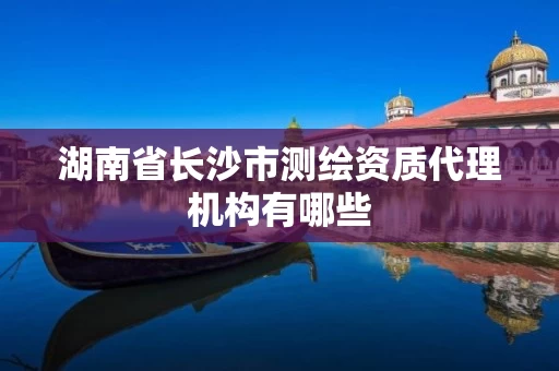 湖南省长沙市测绘资质代理机构有哪些 湖南省长沙市测绘资质代理机构有哪些