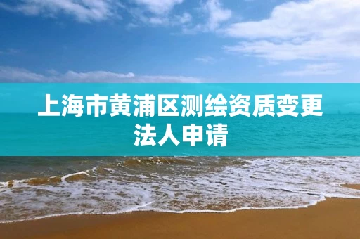 上海市黄浦区测绘资质变更法人申请