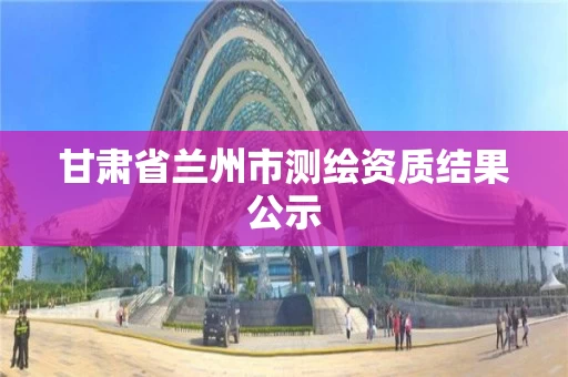 甘肃省兰州市测绘资质结果公示 甘肃省兰州市测绘资质结果公示