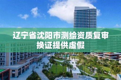 辽宁省沈阳市测绘资质复审换证提供虚假