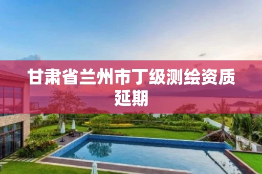 甘肃省兰州市丁级测绘资质延期