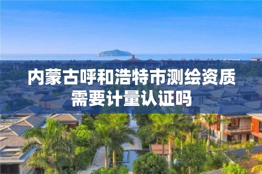内蒙古呼和浩特市测绘资质需要计量认证吗