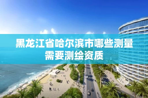 黑龙江省哈尔滨市哪些测量需要测绘资质