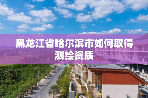 黑龙江省哈尔滨市如何取得测绘资质