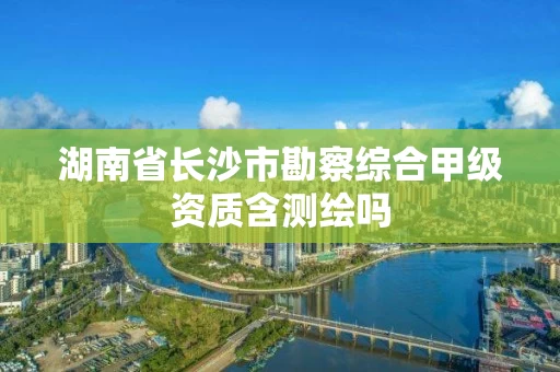 湖南省长沙市勘察综合甲级资质含测绘吗