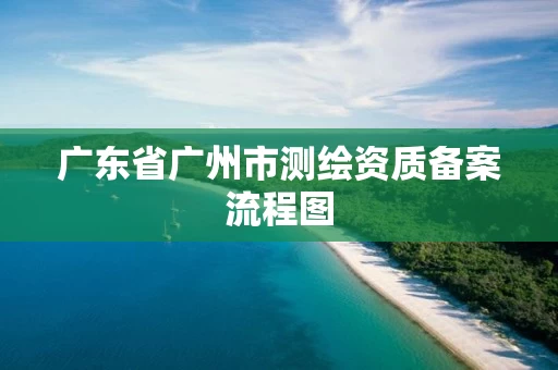 广东省广州市测绘资质备案流程图 广东省广州市测绘资质备案流程图