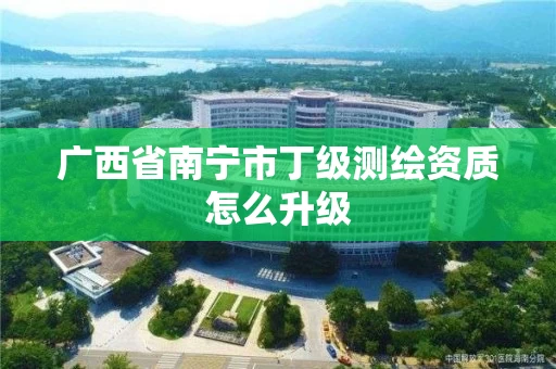 广西省南宁市丁级测绘资质怎么升级