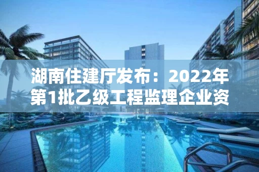 湖南住建厅发布：2022年第1批乙级工程监理企业资质审查意见的公示