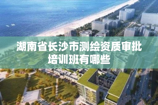 湖南省长沙市测绘资质审批培训班有哪些