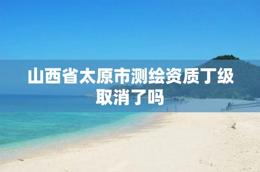 山西省太原市测绘资质丁级取消了吗