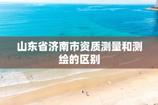 山东省济南市资质测量和测绘的区别