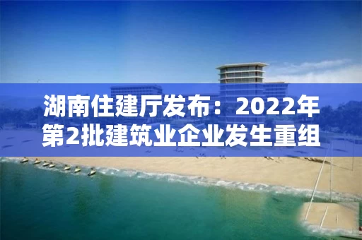 湖南住建厅发布：2022年第2批建筑业企业发生重组合并分立等情况资质核准名单的公告