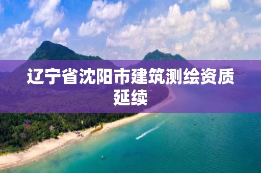 辽宁省沈阳市建筑测绘资质延续