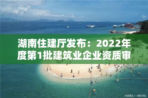 湖南住建厅发布：2022年度第1批建筑业企业资质审查合格名单的公告