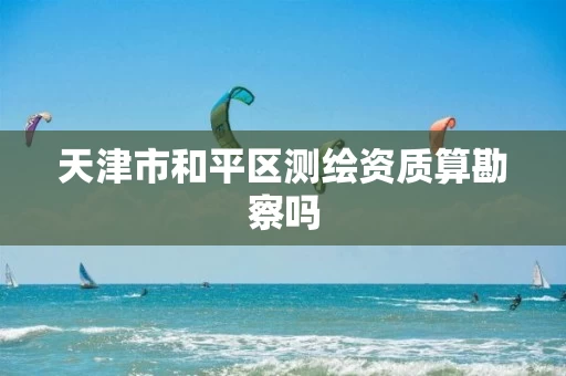 天津市和平区测绘资质算勘察吗 天津市和平区测绘资质算勘察吗