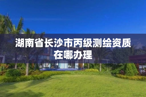 湖南省长沙市丙级测绘资质在哪办理 湖南省长沙市丙级测绘资质在哪办理