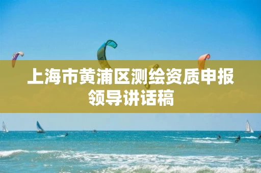 上海市黄浦区测绘资质申报领导讲话稿