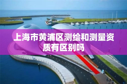 上海市黄浦区测绘和测量资质有区别吗 上海市黄浦区测绘和测量资质有区别吗