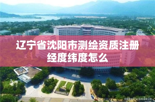 辽宁省沈阳市测绘资质注册经度纬度怎么 辽宁省沈阳市测绘资质注册经度纬度怎么