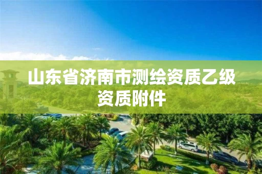 山东省济南市测绘资质乙级资质附件 山东省济南市测绘资质乙级资质附件