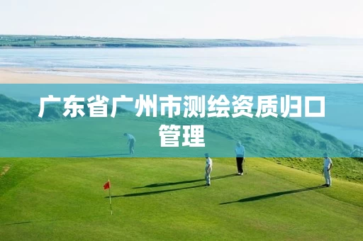 广东省广州市测绘资质归口管理