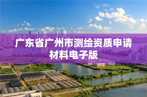 广东省广州市测绘资质申请材料电子版 广东省广州市测绘资质申请材料电子版