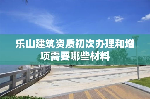 乐山建筑资质初次办理和增项需要哪些材料