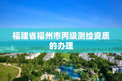 福建省福州市丙级测绘资质的办理 福建省福州市丙级测绘资质的办理
