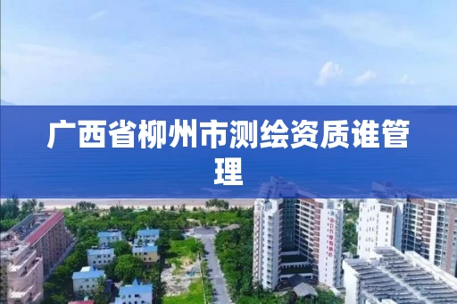 广西省柳州市测绘资质谁管理