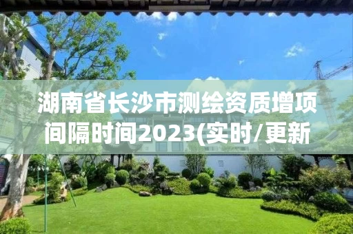 湖南省长沙市测绘资质增项间隔时间2023(实时/更新中) 湖南省长沙市测绘资质增项间隔时间2023(实时/更新中)
