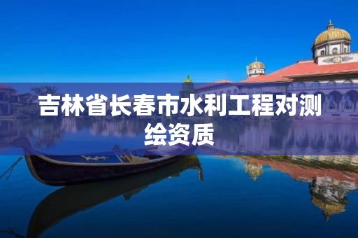 吉林省长春市水利工程对测绘资质