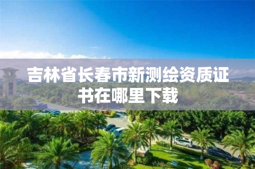 吉林省长春市新测绘资质证书在哪里下载