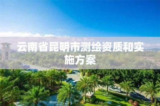 云南省昆明市测绘资质和实施方案 云南省昆明市测绘资质和实施方案