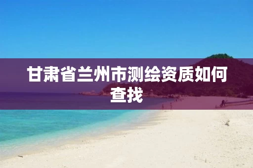 甘肃省兰州市测绘资质如何查找