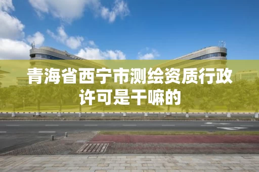 青海省西宁市测绘资质行政许可是干嘛的