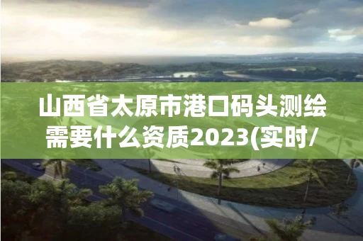 山西省太原市港口码头测绘需要什么资质2023(实时/更新中)