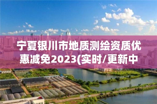 宁夏银川市地质测绘资质优惠减免2023(实时/更新中)