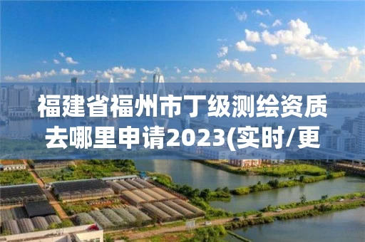 福建省福州市丁级测绘资质去哪里申请2023(实时/更新中)