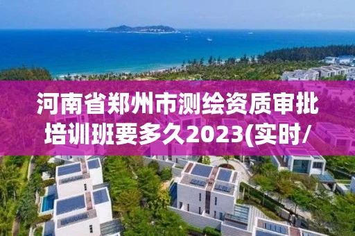 河南省郑州市测绘资质审批培训班要多久2023(实时/更新中)
