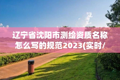 辽宁省沈阳市测绘资质名称怎么写的规范2023(实时/更新中)