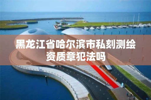 黑龙江省哈尔滨市私刻测绘资质章犯法吗 黑龙江省哈尔滨市私刻测绘资质章犯法吗