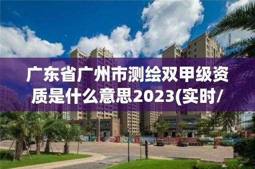 广东省广州市测绘双甲级资质是什么意思2023(实时/更新中)