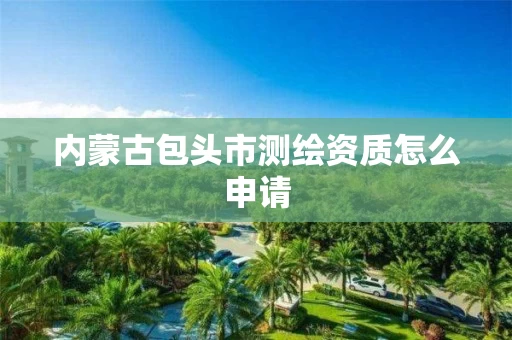 内蒙古包头市测绘资质怎么申请