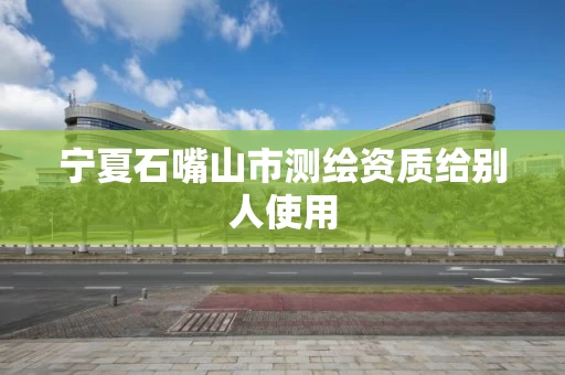 宁夏石嘴山市测绘资质给别人使用 宁夏石嘴山市测绘资质给别人使用