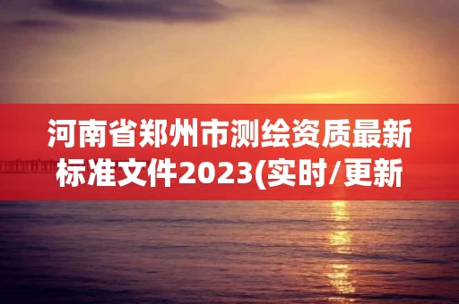 河南省郑州市测绘资质最新标准文件2023(实时/更新中)