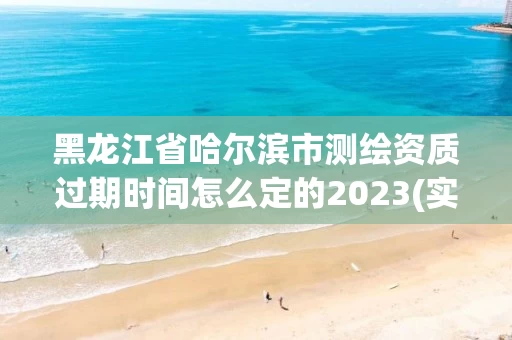 黑龙江省哈尔滨市测绘资质过期时间怎么定的2023(实时/更新中)
